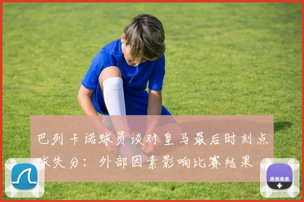 巴列卡诺球员谈对皇马最后时刻点球失分：外部因素影响比赛结果