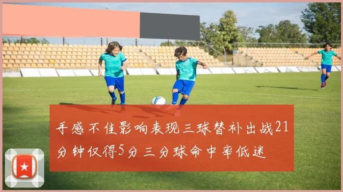 手感不佳影响表现三球替补出战21分钟仅得5分三分球命中率低迷