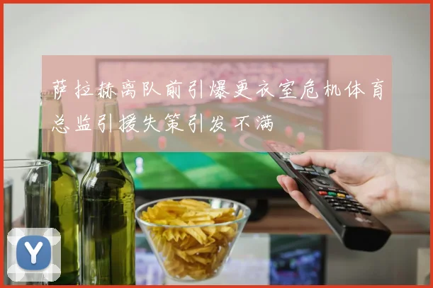 萨拉赫离队前引爆更衣室危机体育总监引援失策引发不满