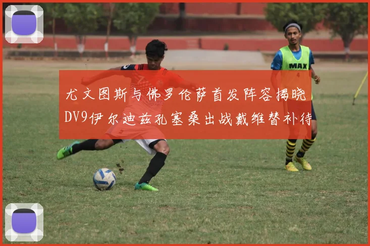 尤文图斯与佛罗伦萨首发阵容揭晓DV9伊尔迪兹孔塞桑出战戴维替补待命