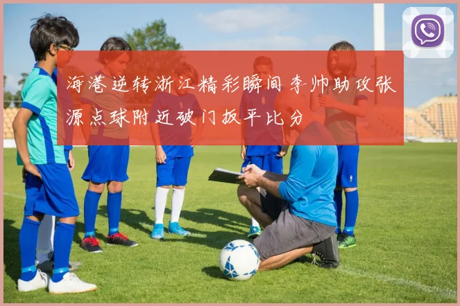海港逆转浙江精彩瞬间李帅助攻张源点球附近破门扳平比分