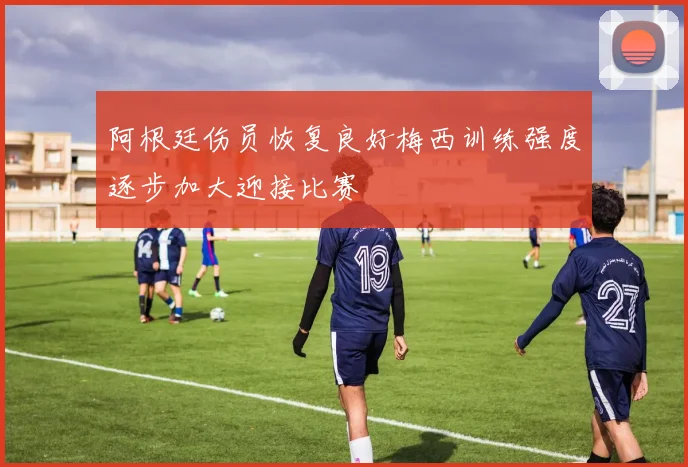 阿根廷伤员恢复良好梅西训练强度逐步加大迎接比赛