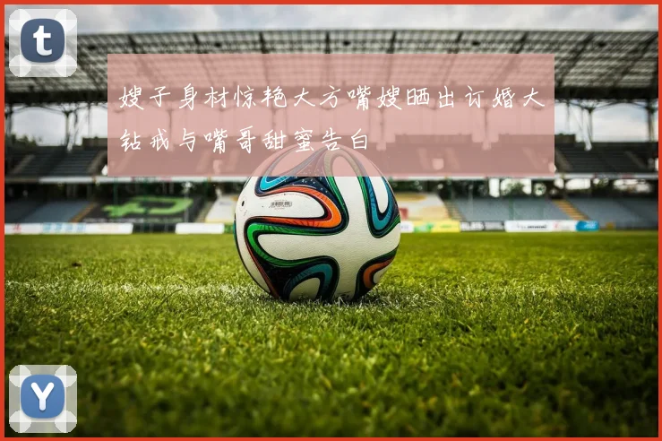 嫂子身材惊艳大方嘴嫂晒出订婚大钻戒与嘴哥甜蜜告白