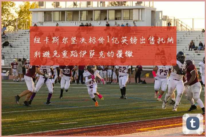 纽卡斯尔坚决标价1亿英镑出售托纳利避免重蹈伊萨克的覆辙