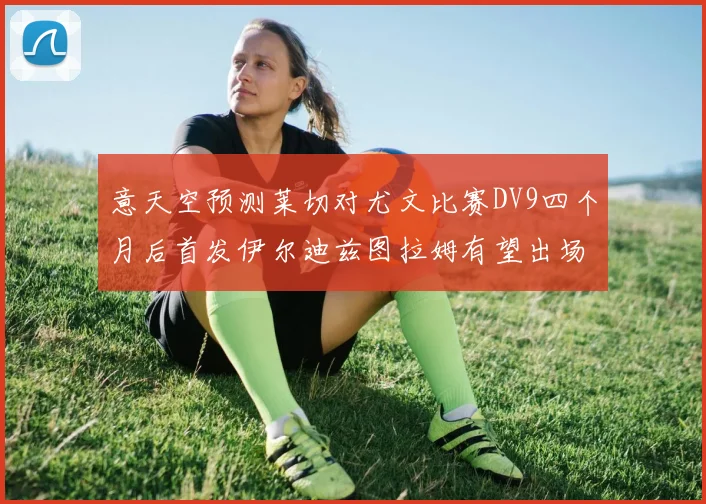 意天空预测莱切对尤文比赛DV9四个月后首发伊尔迪兹图拉姆有望出场