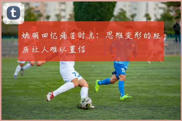 姚明回忆痛苦时光：思维变形的经历让人难以置信