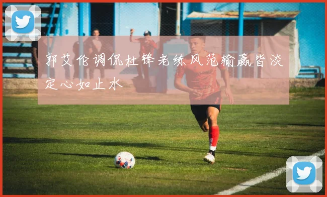 郭艾伦调侃杜锋老练风范输赢皆淡定心如止水