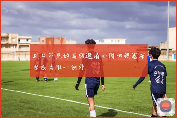 近年罕见的高额邀请合同回顾塞布尔成为唯一例外