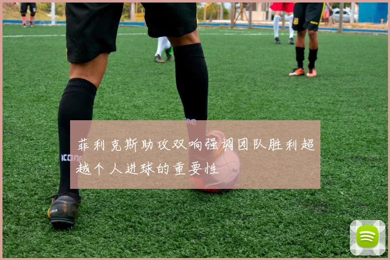 菲利克斯助攻双响强调团队胜利超越个人进球的重要性