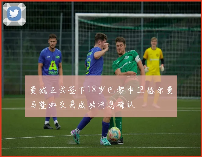 曼城正式签下18岁巴黎中卫赫尔曼马隆加交易成功消息确认